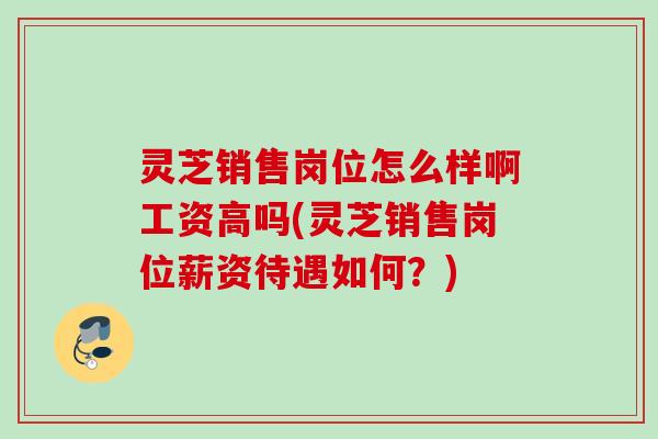 灵芝销售岗位怎么样啊工资高吗(灵芝销售岗位薪资待遇如何?) 灵芝销售岗位怎么样啊工资高吗(灵芝销售岗位薪资待遇如何?)