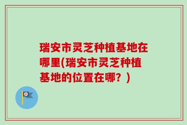 瑞安市灵芝种植基地在哪里(瑞安市灵芝种植基地的位置在哪？)
