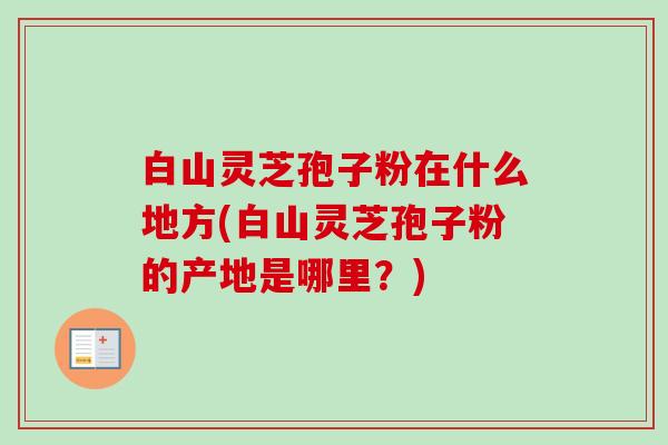 白山灵芝孢子粉在什么地方(白山灵芝孢子粉的产地是哪里？)