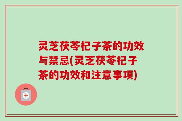 灵芝茯苓杞子茶的功效与禁忌(灵芝茯苓杞子茶的功效和注意事项) 灵芝茯苓杞子茶的功效与禁忌(灵芝茯苓杞子茶的功效和注意事项)