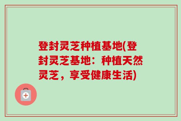 登封灵芝种植基地(登封灵芝基地:种植天然灵芝,享受健康生活) 登封灵芝种植基地(登封灵芝基地:种植天然灵芝,享受健康生活)