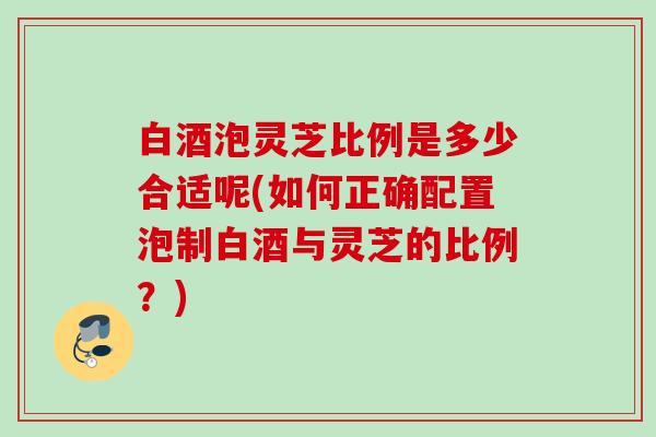 白酒泡灵芝比例是多少合适呢(如何正确配置泡制白酒与灵芝的比例?) 白酒泡灵芝比例是多少合适呢(如何正确配置泡制白酒与灵芝的比例?)