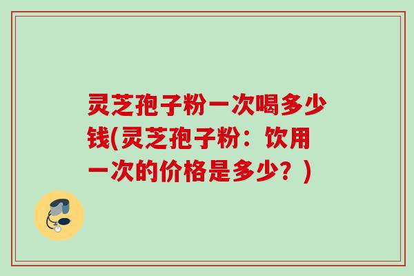 灵芝孢子粉一次喝多少钱(灵芝孢子粉:饮用一次的价格是多少?) 灵芝孢子粉一次喝多少钱(灵芝孢子粉:饮用一次的价格是多少?)