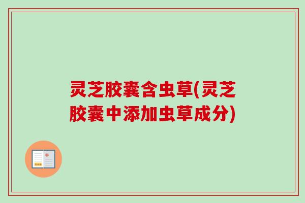灵芝胶囊含虫草(灵芝胶囊中添加虫草成分) 灵芝胶囊含虫草(灵芝胶囊中添加虫草成分)