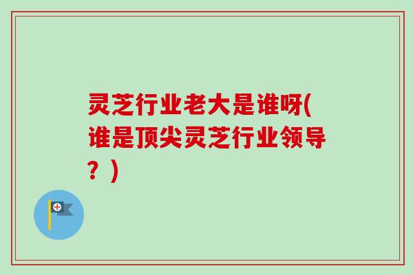 灵芝行业老大是谁呀(谁是灵芝行业领导?) 灵芝行业老大是谁呀(谁是灵芝行业领导?)