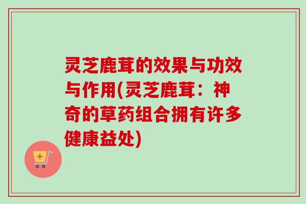 灵芝鹿茸的效果与功效与作用(灵芝鹿茸:神奇的草药组合拥有许多健康益处) 灵芝鹿茸的效果与功效与作用(灵芝鹿茸:神奇的草药组合拥有许多健康益处)