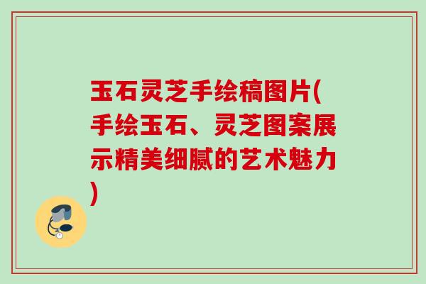 玉石灵芝手绘稿图片(手绘玉石、灵芝图案展示精美细腻的艺术魅力) 玉石灵芝手绘稿图片(手绘玉石、灵芝图案展示精美细腻的艺术魅力)