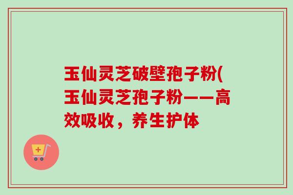 玉仙灵芝破壁孢子粉(玉仙灵芝孢子粉——高效吸收，养生护体