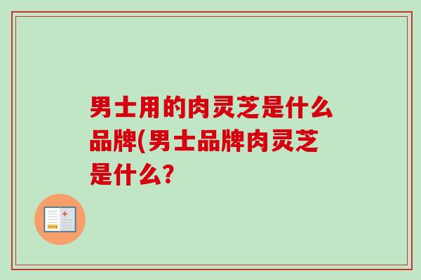 男士用的肉灵芝是什么品牌(男士品牌肉灵芝是什么? 男士用的肉灵芝是什么品牌(男士品牌肉灵芝是什么?