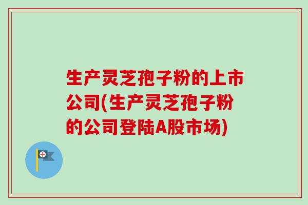 生产灵芝孢子粉的上市公司(生产灵芝孢子粉的公司登陆A股市场) 生产灵芝孢子粉的上市公司(生产灵芝孢子粉的公司登陆A股市场)