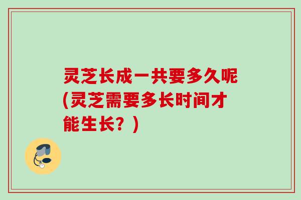 灵芝长成一共要多久呢(灵芝需要多长时间才能生长?) 灵芝长成一共要多久呢(灵芝需要多长时间才能生长?)