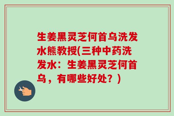 生姜黑灵芝何首乌洗发水熊教授(三种洗发水:生姜黑灵芝何首乌,有哪些好处?) 生姜黑灵芝何首乌洗发水熊教授(三种洗发水:生姜黑灵芝何首乌,有哪些好处?)