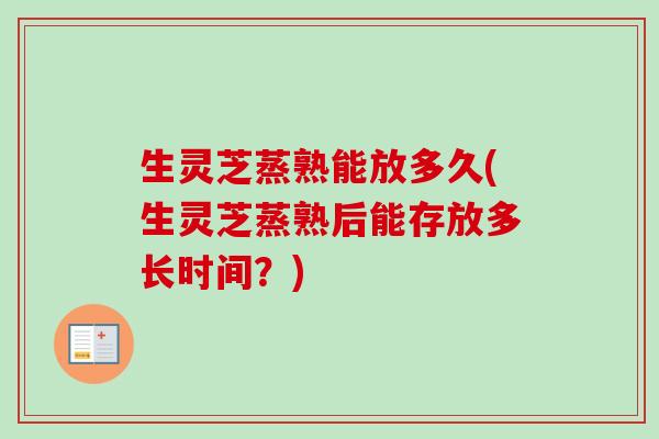生灵芝蒸熟能放多久(生灵芝蒸熟后能存放多长时间?) 生灵芝蒸熟能放多久(生灵芝蒸熟后能存放多长时间?)