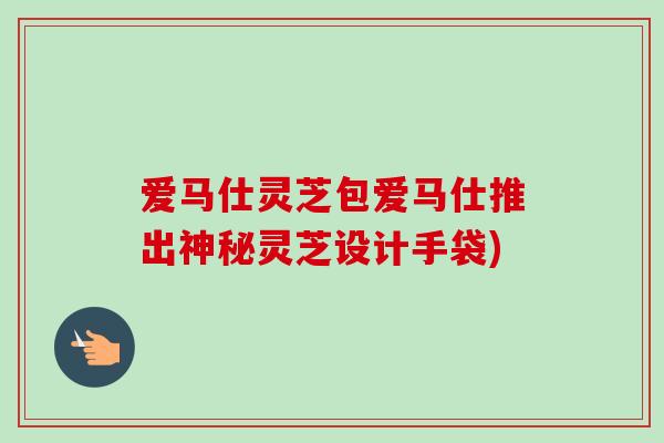 爱马仕灵芝包爱马仕推出神秘灵芝设计手袋)