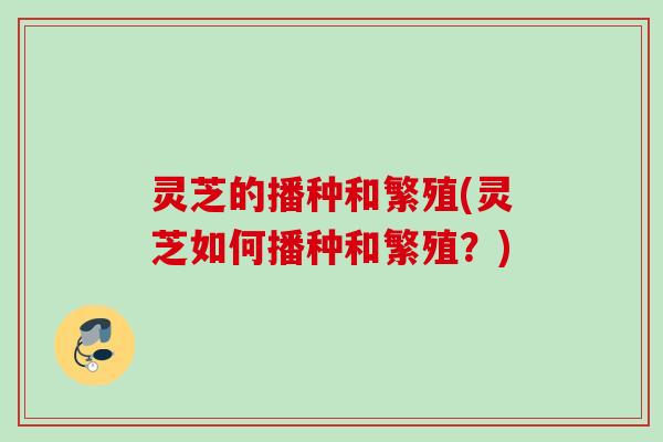 灵芝的播种和繁殖(灵芝如何播种和繁殖?) 灵芝的播种和繁殖(灵芝如何播种和繁殖?)