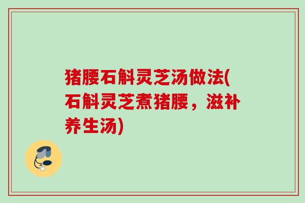 猪腰石斛灵芝汤做法(石斛灵芝煮猪腰,滋补养生汤) 猪腰石斛灵芝汤做法(石斛灵芝煮猪腰,滋补养生汤)