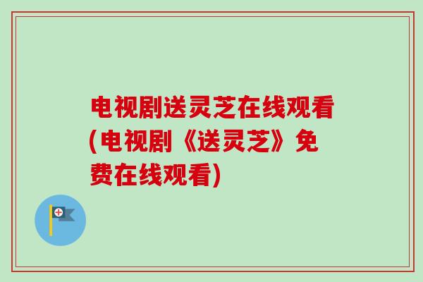 电视剧送灵芝在线观看(电视剧《送灵芝》免费在线观看)