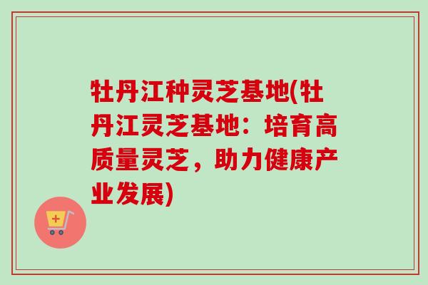 牡丹江种灵芝基地(牡丹江灵芝基地:培育高质量灵芝,助力健康产业发展) 牡丹江种灵芝基地(牡丹江灵芝基地:培育高质量灵芝,助力健康产业发展)
