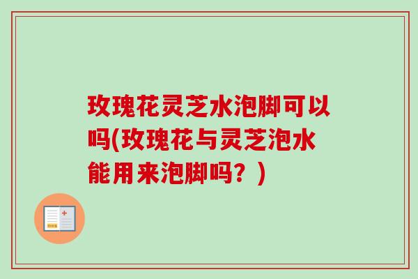 玫瑰花灵芝水泡脚可以吗(玫瑰花与灵芝泡水能用来泡脚吗?) 玫瑰花灵芝水泡脚可以吗(玫瑰花与灵芝泡水能用来泡脚吗?)
