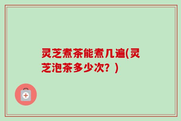 灵芝煮茶能煮几遍(灵芝泡茶多少次？)