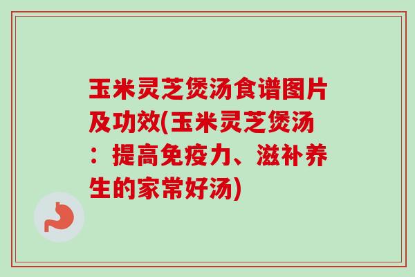 玉米灵芝煲汤食谱图片及功效(玉米灵芝煲汤:提高免疫力、滋补养生的家常好汤) 玉米灵芝煲汤食谱图片及功效(玉米灵芝煲汤:提高免疫力、滋补养生的家常好汤)