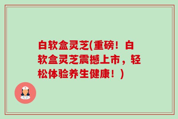 白软盒灵芝(重磅!白软盒灵芝震撼上市,轻松体验养生健康!) 白软盒灵芝(重磅!白软盒灵芝震撼上市,轻松体验养生健康!)