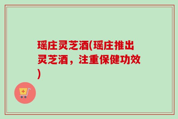 瑶庄灵芝酒(瑶庄推出灵芝酒,注重保健功效) 瑶庄灵芝酒(瑶庄推出灵芝酒,注重保健功效)