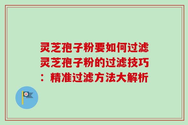 灵芝孢子粉要如何过滤灵芝孢子粉的过滤技巧:精准过滤方法大解析 灵芝孢子粉要如何过滤灵芝孢子粉的过滤技巧:精准过滤方法大解析