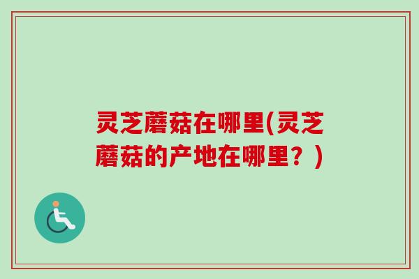 灵芝蘑菇在哪里(灵芝蘑菇的产地在哪里？)
