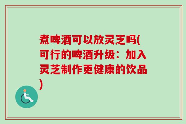 煮啤酒可以放灵芝吗(可行的啤酒升级:加入灵芝制作更健康的饮品) 煮啤酒可以放灵芝吗(可行的啤酒升级:加入灵芝制作更健康的饮品)