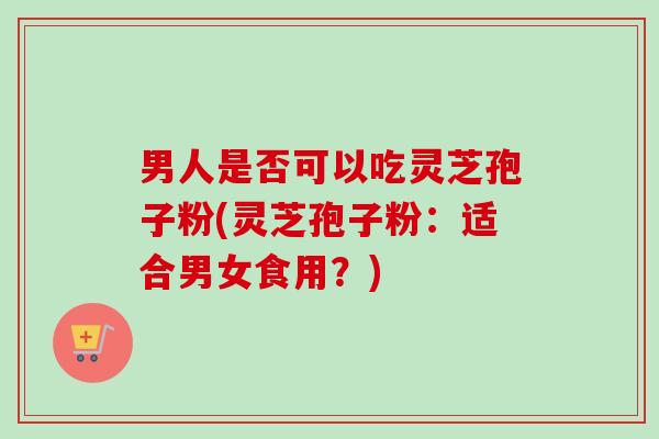 男人是否可以吃灵芝孢子粉(灵芝孢子粉：适合男女食用？)