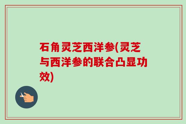 石角灵芝西洋参(灵芝与西洋参的联合凸显功效)