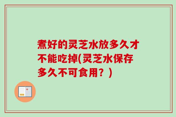 煮好的灵芝水放多久才不能吃掉(灵芝水保存多久不可食用？)