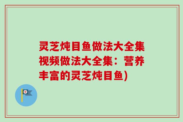 灵芝炖目鱼做法大全集视频做法大全集:营养丰富的灵芝炖目鱼) 灵芝炖目鱼做法大全集视频做法大全集:营养丰富的灵芝炖目鱼)