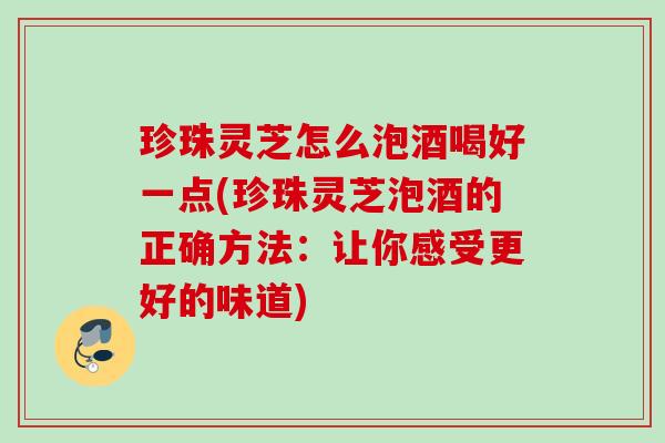 珍珠灵芝怎么泡酒喝好一点(珍珠灵芝泡酒的正确方法:让你感受更好的味道) 珍珠灵芝怎么泡酒喝好一点(珍珠灵芝泡酒的正确方法:让你感受更好的味道)