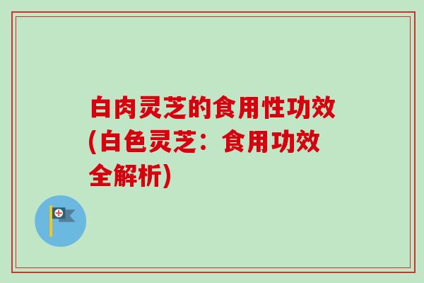 白肉灵芝的食用性功效(白色灵芝:食用功效全解析) 白肉灵芝的食用性功效(白色灵芝:食用功效全解析)