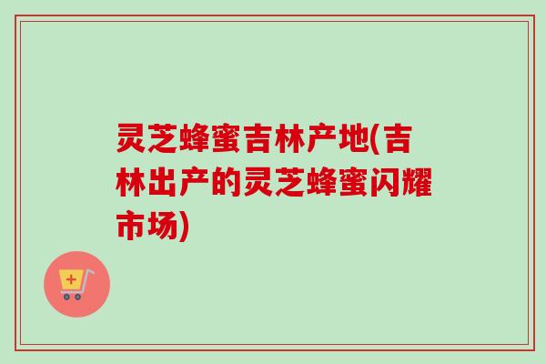 灵芝蜂蜜吉林产地(吉林出产的灵芝蜂蜜闪耀市场)
