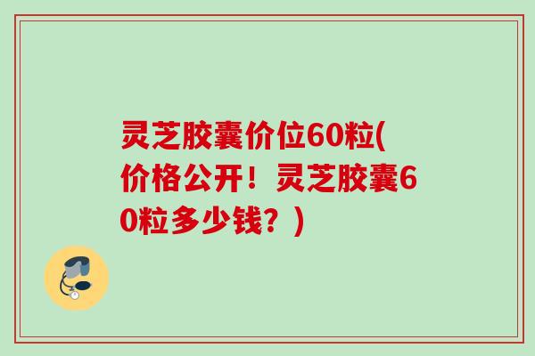 灵芝胶囊价位60粒(价格公开!灵芝胶囊60粒多少钱?) 灵芝胶囊价位60粒(价格公开!灵芝胶囊60粒多少钱?)