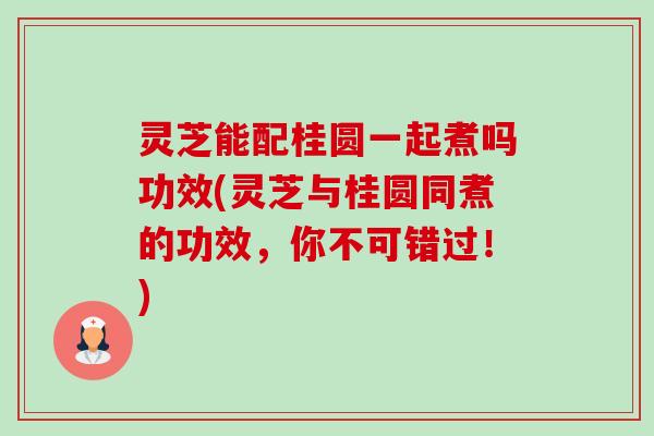 灵芝能配桂圆一起煮吗功效(灵芝与桂圆同煮的功效，你不可错过！)