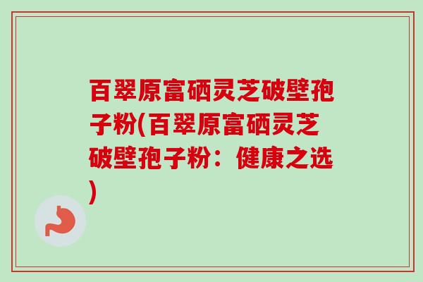 百翠原富硒灵芝破壁孢子粉(百翠原富硒灵芝破壁孢子粉:健康之选) 百翠原富硒灵芝破壁孢子粉(百翠原富硒灵芝破壁孢子粉:健康之选)