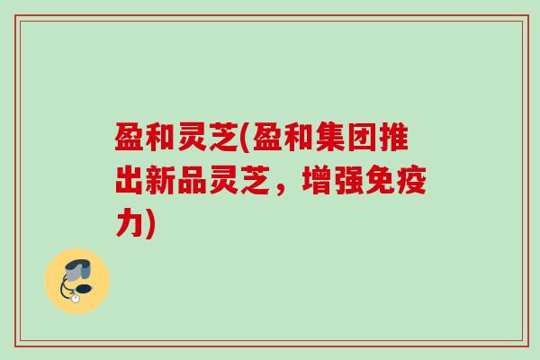 盈和灵芝(盈和集团推出新品灵芝,增强免疫力) 盈和灵芝(盈和集团推出新品灵芝,增强免疫力)