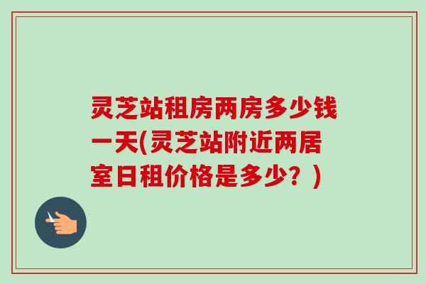 灵芝站租房两房多少钱一天(灵芝站附近两居室日租价格是多少?) 灵芝站租房两房多少钱一天(灵芝站附近两居室日租价格是多少?)