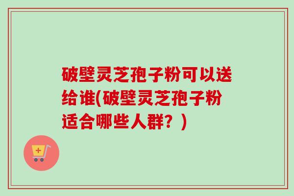 破壁灵芝孢子粉可以送给谁(破壁灵芝孢子粉适合哪些人群？)