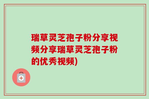 瑞草灵芝孢子粉分享视频分享瑞草灵芝孢子粉的优秀视频)
