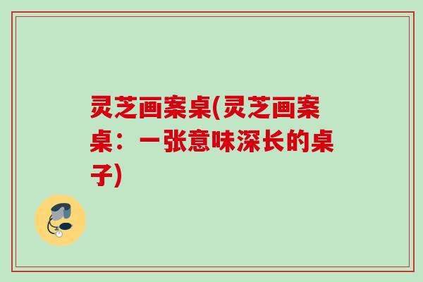 灵芝画案桌(灵芝画案桌：一张意味深长的桌子)