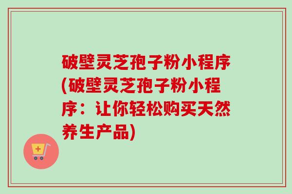 破壁灵芝孢子粉小程序(破壁灵芝孢子粉小程序：让你轻松购买天然养生产品)