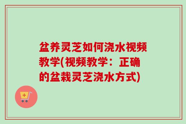 盆养灵芝如何浇水视频教学(视频教学:正确的盆栽灵芝浇水方式) 盆养灵芝如何浇水视频教学(视频教学:正确的盆栽灵芝浇水方式)