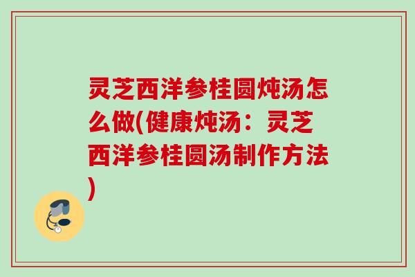 灵芝西洋参桂圆炖汤怎么做(健康炖汤：灵芝西洋参桂圆汤制作方法)