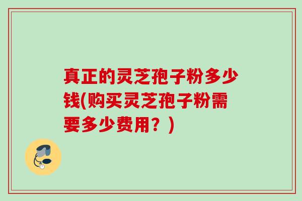 真正的灵芝孢子粉多少钱(购买灵芝孢子粉需要多少费用？)