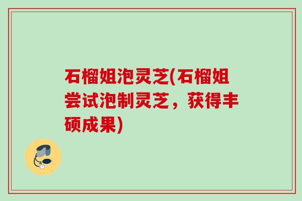 石榴姐泡灵芝(石榴姐尝试泡制灵芝,获得丰硕成果) 石榴姐泡灵芝(石榴姐尝试泡制灵芝,获得丰硕成果)